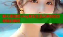 糖心唐伯虎vlog真实生活记录轻松分享精彩瞬间