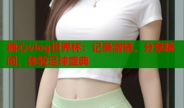 糖心vlog世界杯：记录激情，分享瞬间，体验足球盛典