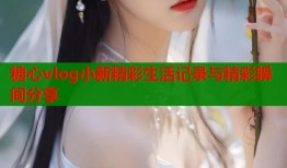 糖心vlog小新精彩生活记录与精彩瞬间分享