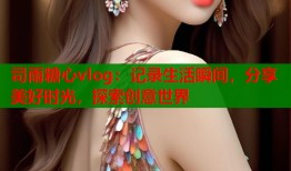 司雨糖心vlog：记录生活瞬间，分享美好时光，探索创意世界