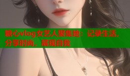 糖心vlog女艺人聚集地：记录生活，分享时尚，展现自我