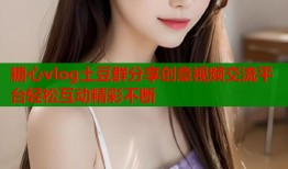 糖心vlog土豆群分享创意视频交流平台轻松互动精彩不断