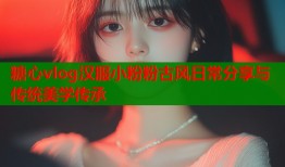 糖心vlog汉服小粉粉古风日常分享与传统美学传承
