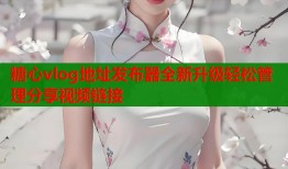糖心vlog地址发布器全新升级轻松管理分享视频链接