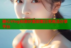 糖心Vlog和泉纱雾甜蜜日常高清分享平台