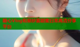 糖心Vlog和泉纱雾甜蜜日常高清分享平台