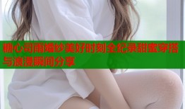 糖心司雨婚纱美好时刻全纪录甜蜜穿搭与浪漫瞬间分享