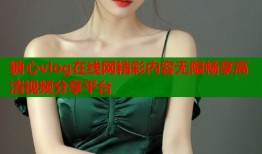 糖心vlog在线网精彩内容无限畅享高清视频分享平台