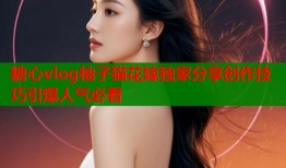 糖心vlog柚子猫花嫁独家分享创作技巧引爆人气必看