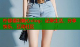 柠檬福利糖心vlog：记录生活，分享快乐，互动社区