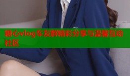 糖心vlog车友群精彩分享与温馨互动社区
