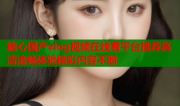糖心国产vlog视频在线看平台推荐高清流畅体验精彩内容不断