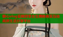 糖心vlog官网背景女生揭秘真实互动高质生活分享平台