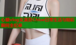 心糖vlog女演员Chloe日常生活与精彩瞬间全纪录