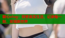 糖心vlog：探索真实生活，记录每一刻，发现新世界