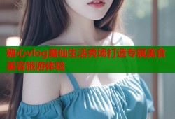 糖心vlog魔仙生活秀场打造专属美食美容旅游体验