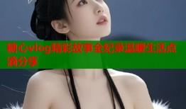糖心vlog精彩故事全纪录温暖生活点滴分享