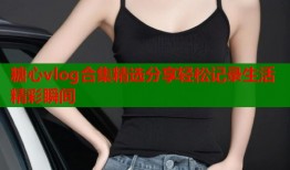 糖心vlog合集精选分享轻松记录生活精彩瞬间
