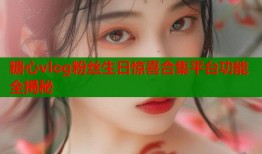 糖心vlog粉丝生日惊喜合集平台功能全揭秘