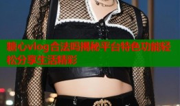 糖心vlog合法吗揭秘平台特色功能轻松分享生活精彩