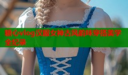 糖心vlog汉服女神古风韵味穿搭美学全纪录