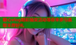 糖心vlog精彩抽奖活动等你来参与赢取丰厚好礼