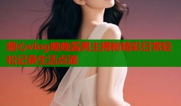 糖心vlog晚晚酱男主揭秘精彩日常轻松记录生活点滴