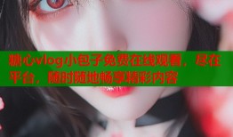 糖心vlog小包子免费在线观看，尽在平台，随时随地畅享精彩内容