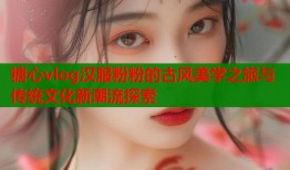 糖心vlog汉服粉粉的古风美学之旅与传统文化新潮流探索