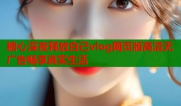 糖心深夜释放自己vlog网页版高清无广告畅享真实生活