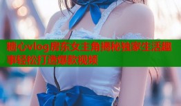 糖心vlog房东女主角揭秘独家生活趣事轻松打造爆款视频