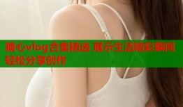 糖心vlog合集精选 展示生活精彩瞬间轻松分享创作