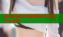 糖心双马尾女孩的甜蜜日常与精彩vlog分享