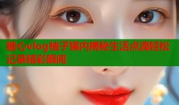 糖心vlog柚子猫内揭秘生活点滴轻松记录精彩瞬间