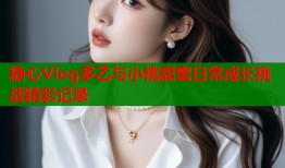 糖心Vlog多乙与小桃甜蜜日常成长挑战精彩记录