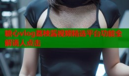 糖心vlog荔枝酱视频精选平台功能全解诱人点击