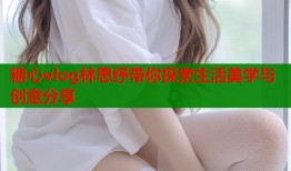 糖心vlog林思纾带你探索生活美学与创意分享