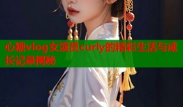心糖vlog女演员curly的精彩生活与成长记录揭秘