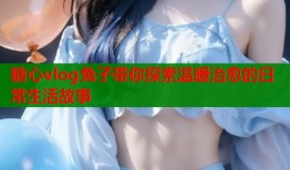 糖心vlog兔子带你探索温暖治愈的日常生活故事