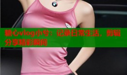 糖心vlog小兮：记录日常生活，剪辑分享精彩瞬间