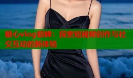 糖心vlog貂蝉：探索短视频创作与社交互动的新体验