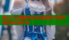 糖心vlog揭秘真实生活影响力打造专属互动分享平台