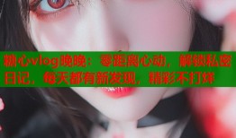 糖心vlog晚晚：零距离心动，解锁私密日记，每天都有新发现，精彩不打烊