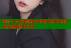 糖心vlog官网福利全揭秘轻松获取独家资源和精彩内容