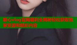 糖心vlog官网福利全揭秘轻松获取独家资源和精彩内容