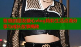 爸爸的朋友糖心vlog精彩生活点滴分享与成长故事揭秘