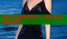 糖心vlog官网圭田中心，轻松分享生活精彩瞬间