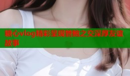 糖心vlog精彩呈现管鲍之交深厚友谊故事