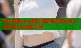 糖心直播vlog黄旧版高清流畅互动分享轻松开启精彩生活