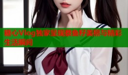 糖心Vlog独家呈现蔡鱼籽美照与精彩生活瞬间